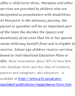 After a child turns three, therapies and other services are provided to children who are designated as preschoolers with disabilities. At this point in the advocacy journey, the parent or guardian will be an important part of the team the decides the type(s) and duration(s) of services that his or her special needs child may benefit from and is eligible to receive. School age children receive services based on Individualized Education Plans or IEPs. More information about IEPs in New York - who develops them and the roles of students, parents and caregivers, and educators - is available at http://www.p12.nysed.gov/specialed/publications/iepguidance/intro.htm